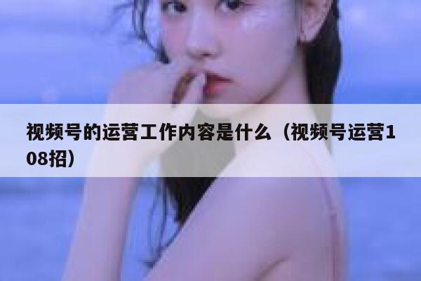视频号的运营工作内容是什么（视频号运营108招）