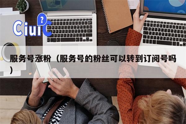 服务号涨粉（服务号的粉丝可以转到订阅号吗）