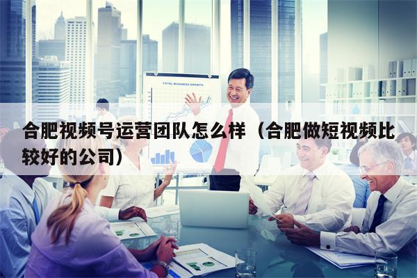 合肥视频号运营团队怎么样（合肥做短视频比较好的公司）