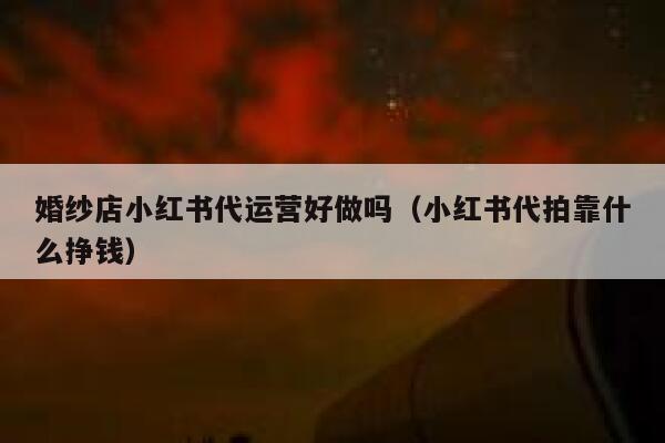婚纱店小红书代运营好做吗（小红书代拍靠什么挣钱）