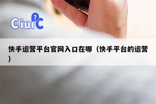 快手运营平台官网入口在哪（快手平台的运营）