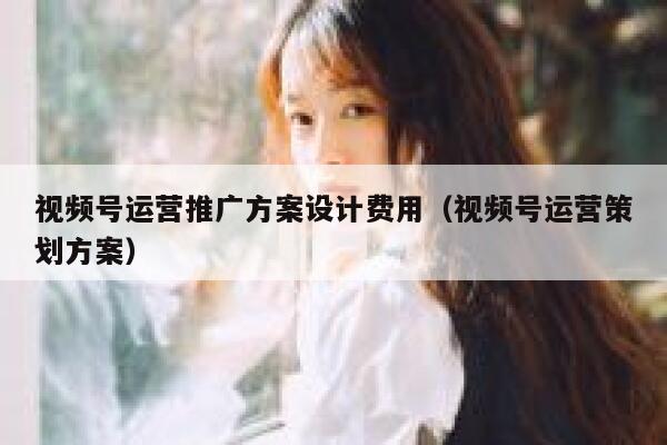 视频号运营推广方案设计费用（视频号运营策划方案）