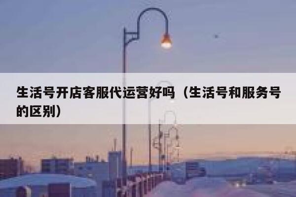 生活号开店客服代运营好吗（生活号和服务号的区别）