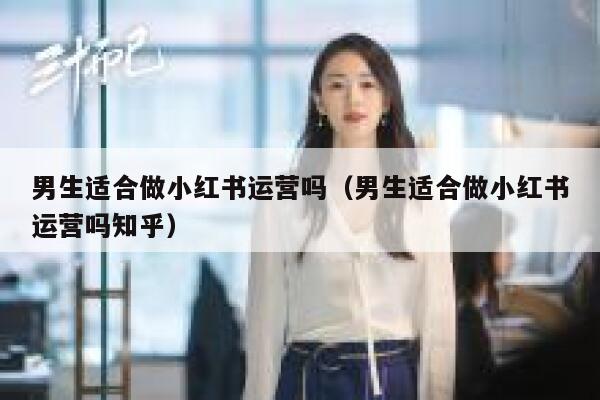 男生适合做小红书运营吗（男生适合做小红书运营吗知乎）