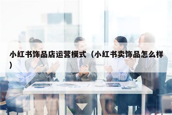 小红书饰品店运营模式（小红书卖饰品怎么样）