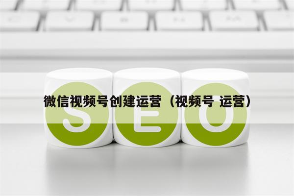 微信视频号创建运营（视频号 运营）