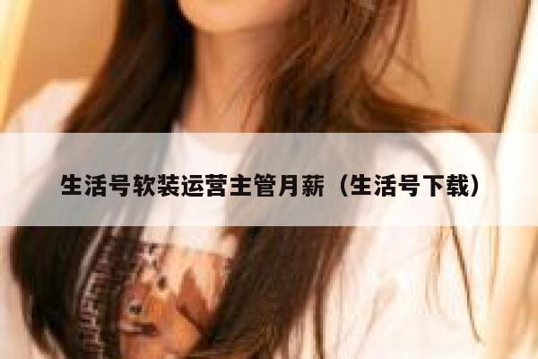 生活号软装运营主管月薪（生活号下载）