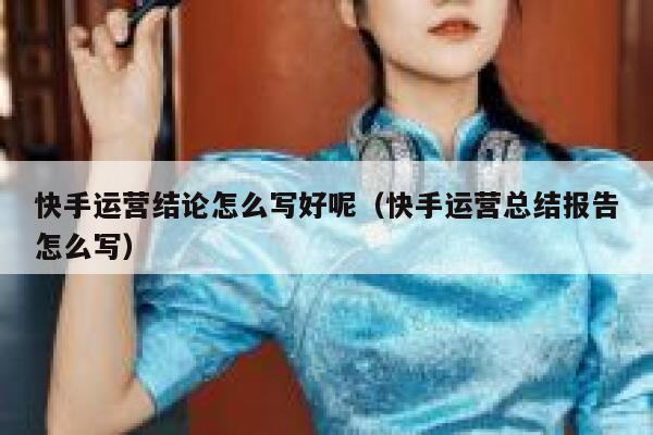 快手运营结论怎么写好呢（快手运营总结报告怎么写）