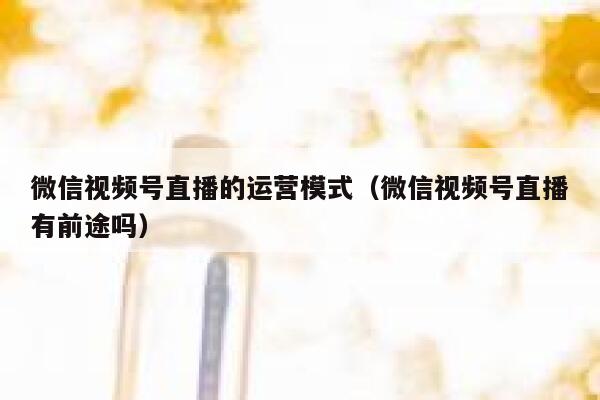 微信视频号直播的运营模式（微信视频号直播有前途吗）