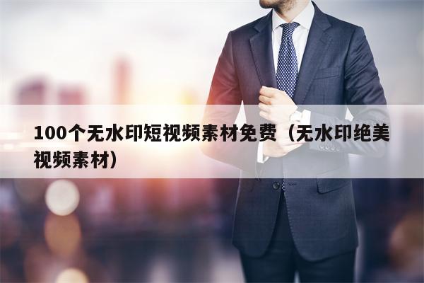 100个无水印短视频素材免费（无水印绝美视频素材）