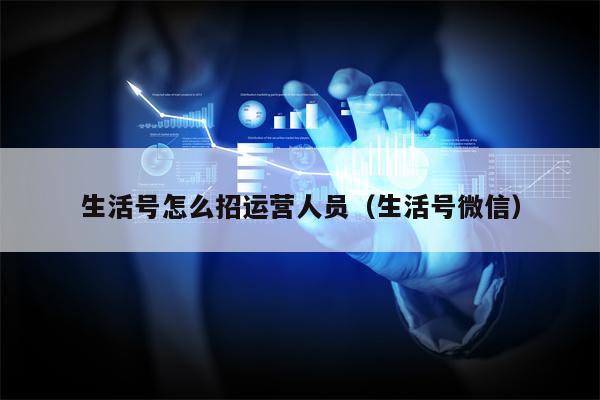 生活号怎么招运营人员（生活号微信）