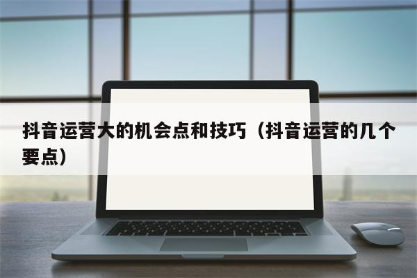 抖音运营大的机会点和技巧（抖音运营的几个要点）