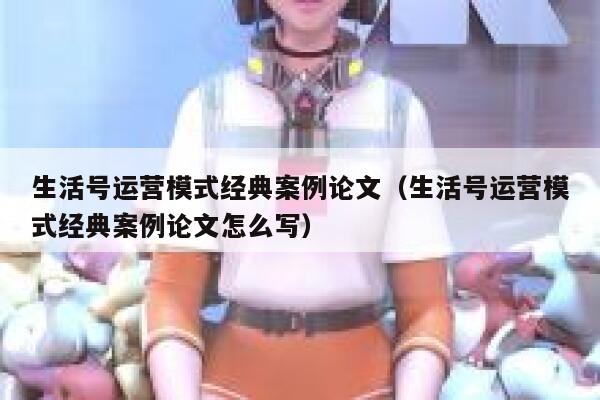 生活号运营模式经典案例论文（生活号运营模式经典案例论文怎么写）