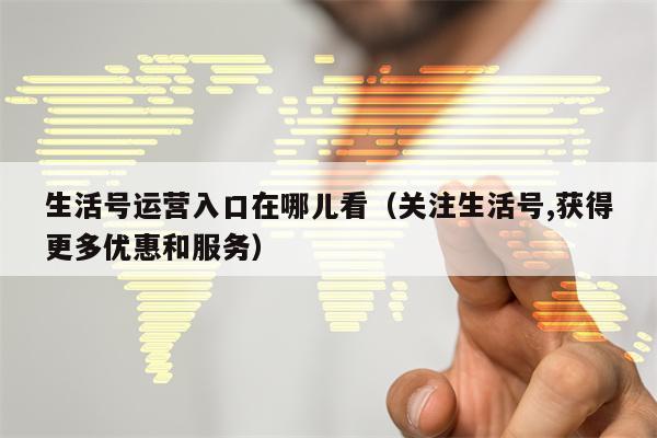 生活号运营入口在哪儿看（关注生活号,获得更多优惠和服务）