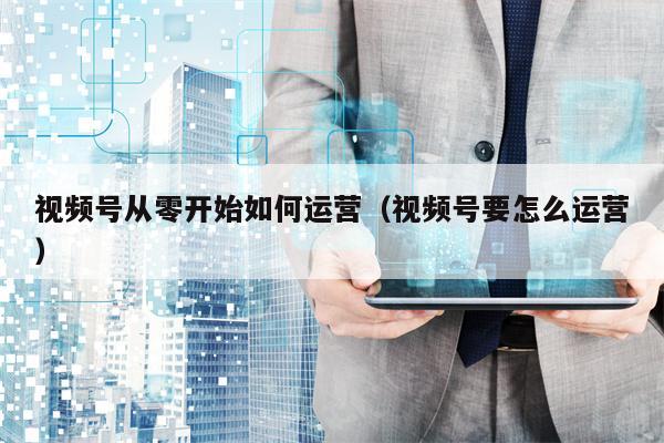 视频号从零开始如何运营（视频号要怎么运营）