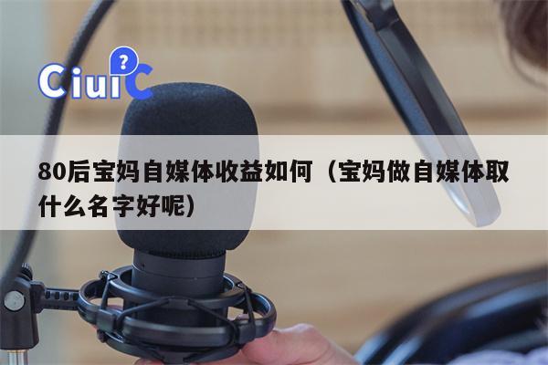 80后宝妈自媒体收益如何（宝妈做自媒体取什么名字好呢）