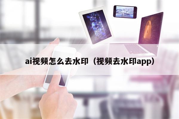 ai视频怎么去水印（视频去水印app）