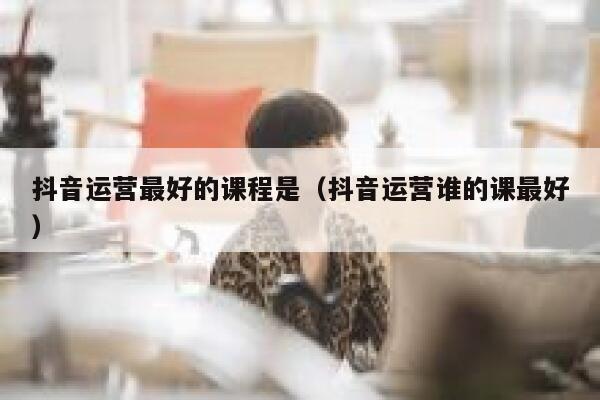 抖音运营最好的课程是（抖音运营谁的课最好）