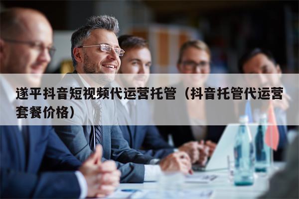 遂平抖音短视频代运营托管（抖音托管代运营套餐价格）