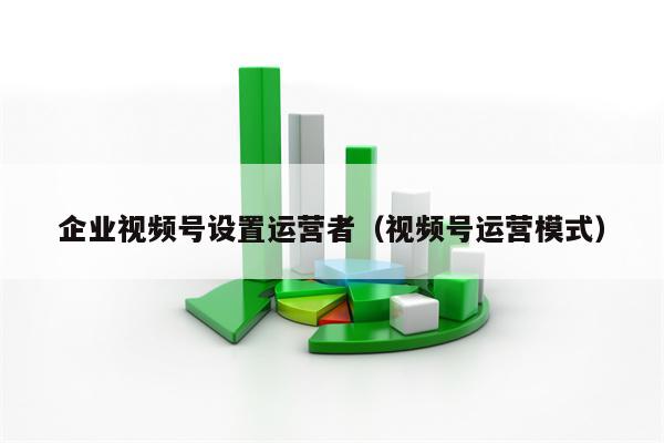 企业视频号设置运营者（视频号运营模式）