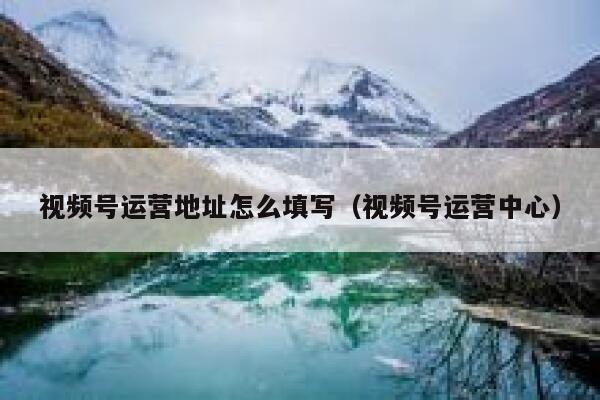 视频号运营地址怎么填写（视频号运营中心）