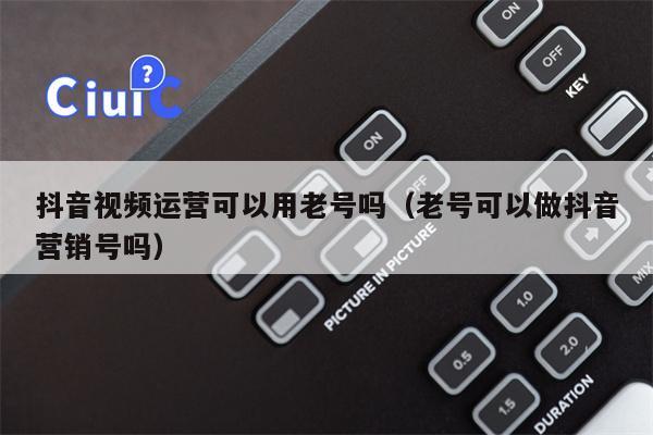 抖音视频运营可以用老号吗（老号可以做抖音营销号吗）