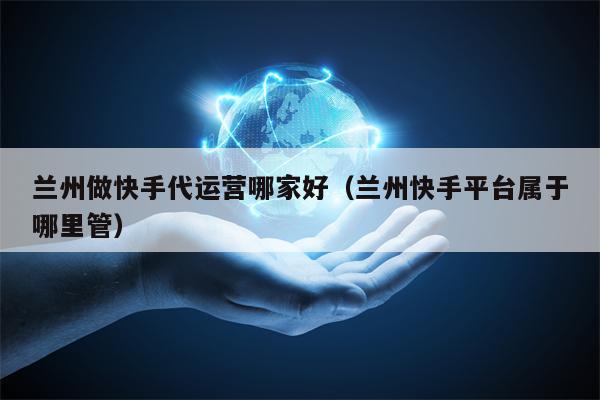 兰州做快手代运营哪家好（兰州快手平台属于哪里管）