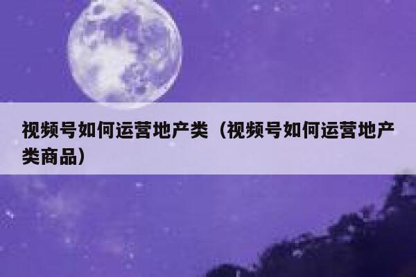 视频号如何运营地产类（视频号如何运营地产类商品）