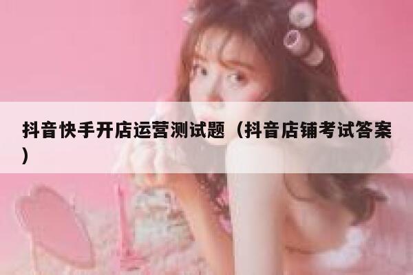 抖音快手开店运营测试题（抖音店铺考试答案）