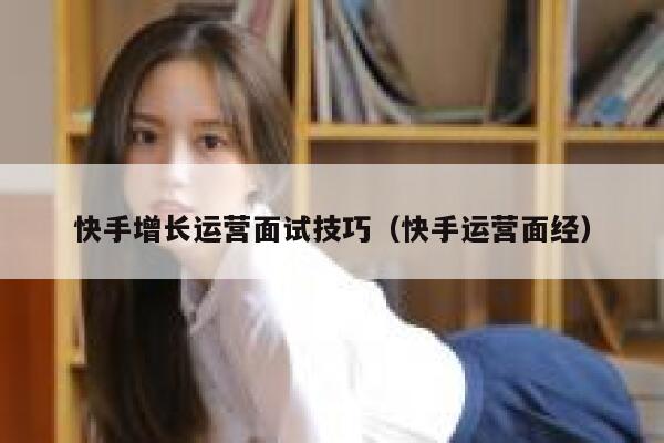 快手增长运营面试技巧（快手运营面经）
