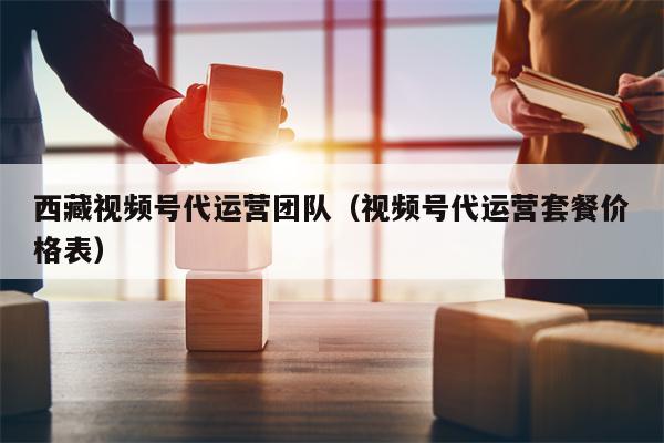 西藏视频号代运营团队（视频号代运营套餐价格表）