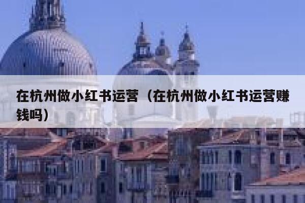 在杭州做小红书运营（在杭州做小红书运营赚钱吗）