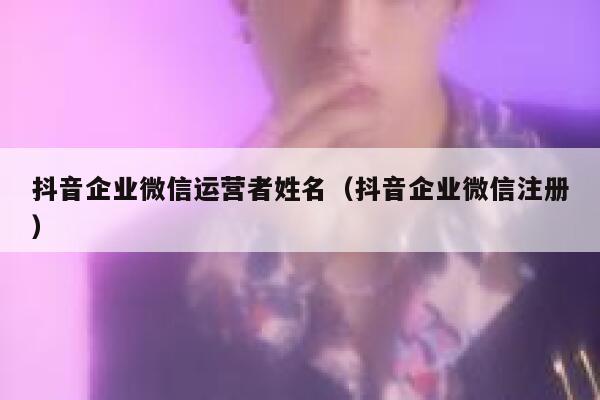 抖音企业微信运营者姓名（抖音企业微信注册）