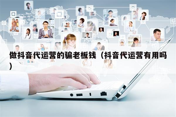做抖音代运营的骗老板钱（抖音代运营有用吗）