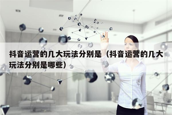 抖音运营的几大玩法分别是（抖音运营的几大玩法分别是哪些）