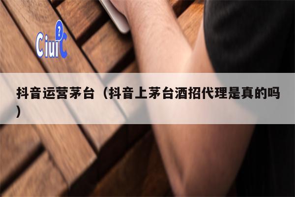 抖音运营茅台（抖音上茅台酒招代理是真的吗）
