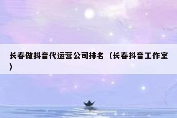 长春做抖音代运营公司排名（长春抖音工作室）