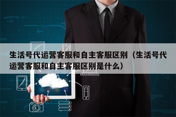 生活号代运营客服和自主客服区别（生活号代运营客服和自主客服区别是什么）