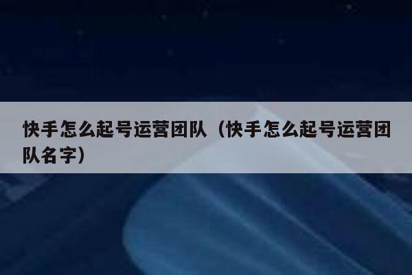 快手怎么起号运营团队（快手怎么起号运营团队名字）