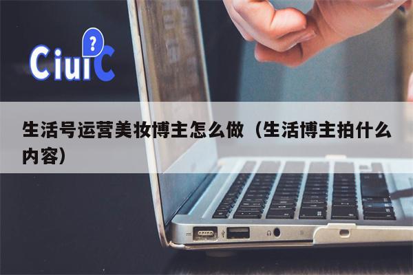 生活号运营美妆博主怎么做（生活博主拍什么内容）