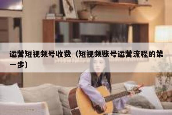 运营短视频号收费（短视频账号运营流程的第一步）