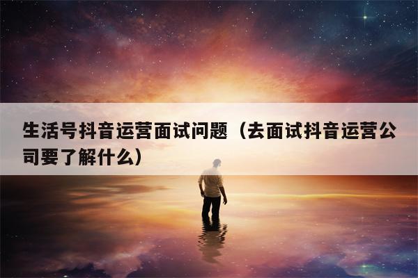 生活号抖音运营面试问题（去面试抖音运营公司要了解什么）