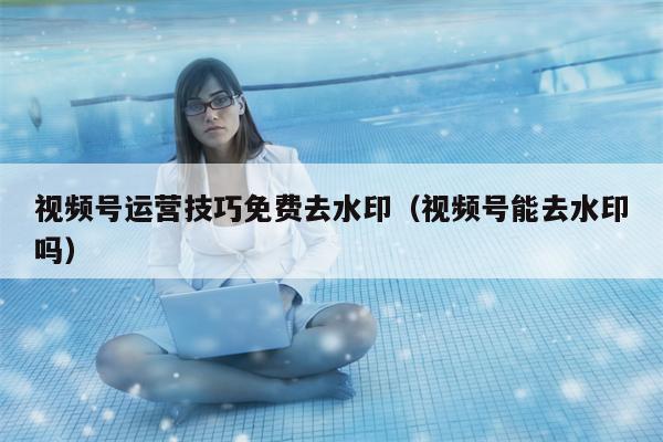 视频号运营技巧免费去水印（视频号能去水印吗）