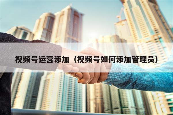 视频号运营添加（视频号如何添加管理员）