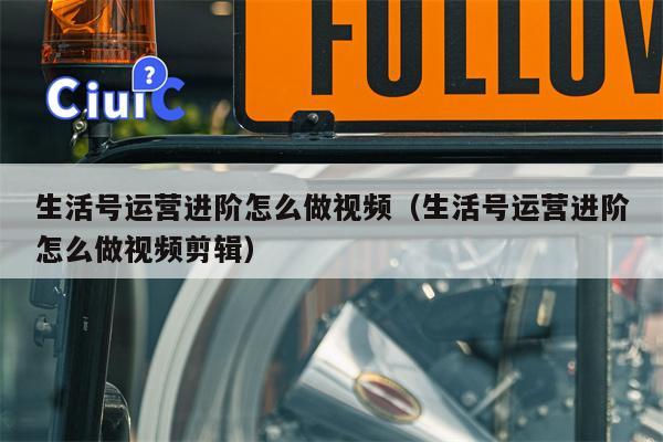 生活号运营进阶怎么做视频（生活号运营进阶怎么做视频剪辑）