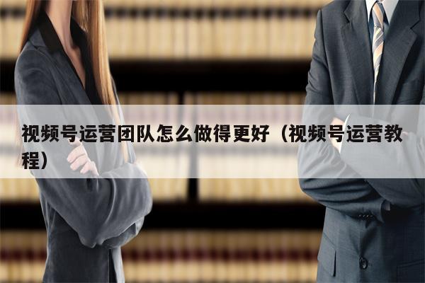 视频号运营团队怎么做得更好（视频号运营教程）
