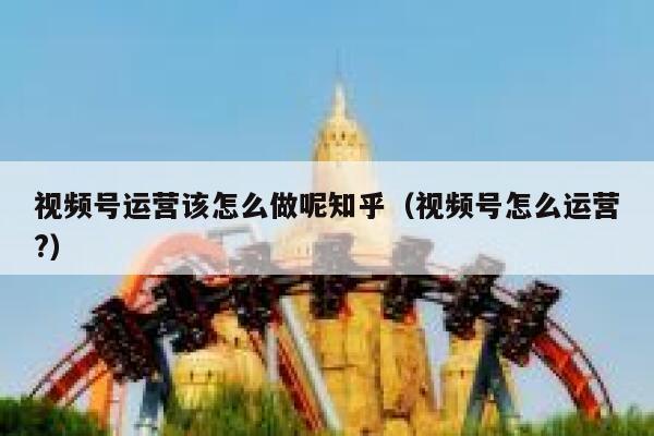 视频号运营该怎么做呢知乎（视频号怎么运营?）