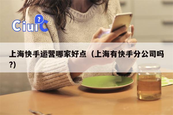 上海快手运营哪家好点（上海有快手分公司吗?）