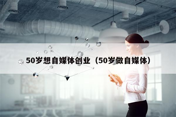 50岁想自媒体创业（50岁做自媒体）