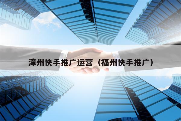 漳州快手推广运营（福州快手推广）